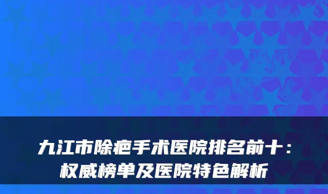 九江市除疤手术医院排名前十：榜单及医院特色解析
