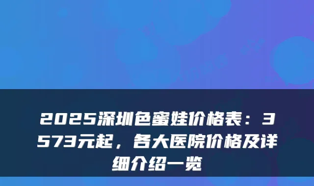 2025深圳色蜜娃价格表：3573元起，各大医院价格及详细介绍一览