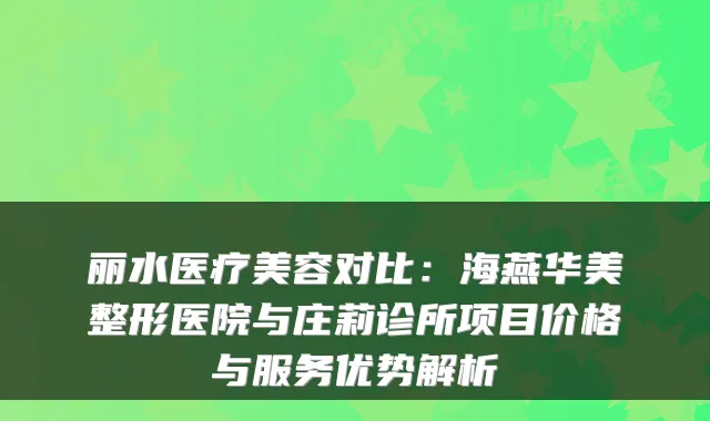 丽水医疗美容对比：海燕华美整形医院与庄莉诊所项目价格与服务优势解析