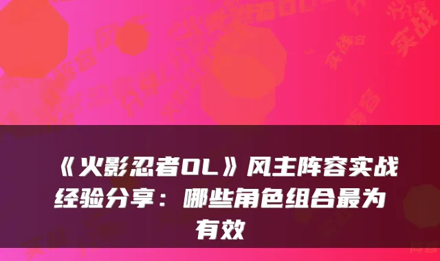 《火影忍者OL》风主阵容实战经验分享：哪些角色组合为有效