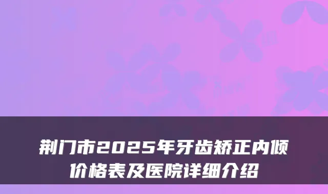 荆门市2025年牙齿矫正内倾价格表及医院详细介绍