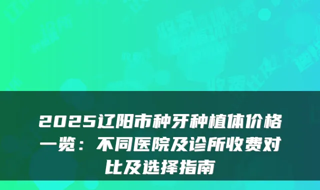 2025辽阳市种牙种植体价格一览：不同医院及诊所收费对比及选择指南