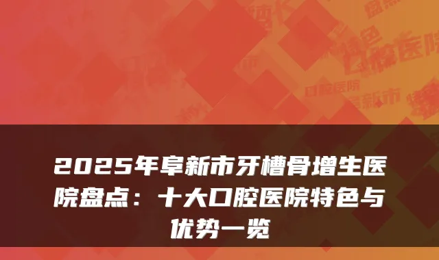 2025年阜新市牙槽骨增生医院盘点:十大口腔医院特色与优势一览