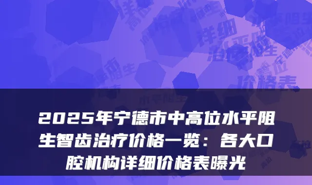 2025年宁德市中高位水平阻生智齿价格一览：各大口腔机构详细价格表曝光