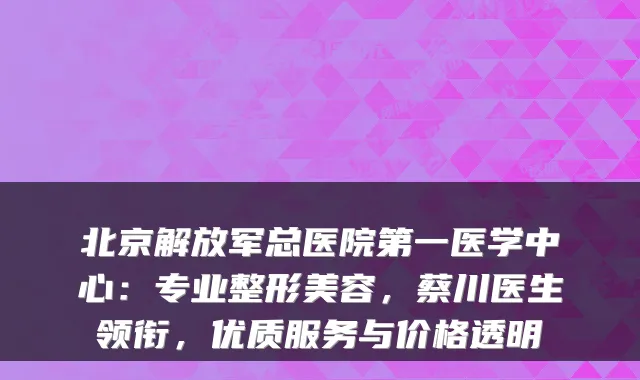 北京解放军总医院第一医学中心：专业整形美容，蔡川医生领衔，优质服务与价格透明