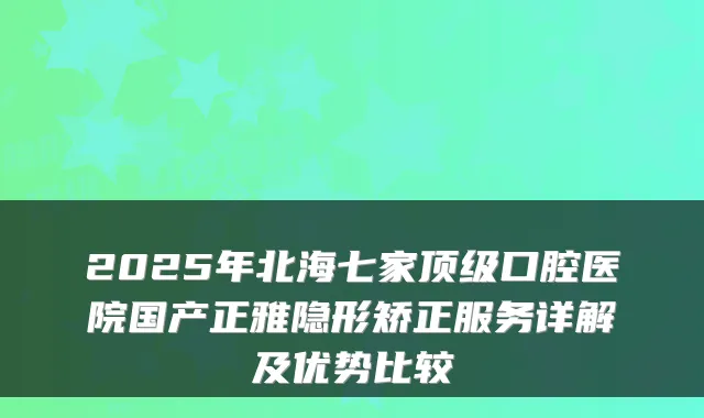 2025年北海七家口腔医院国产正雅隐形矫正服务详解及优势比较