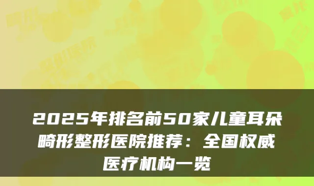 2025年排名前50家儿童耳朵畸形整形医院推荐:全国医疗机构一览