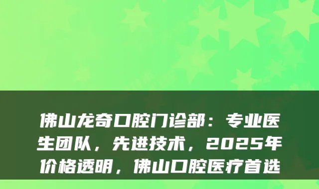 佛山龙奇口腔门诊部：专业医生团队，先进技术，2025年价格透明，佛山口腔医疗首选