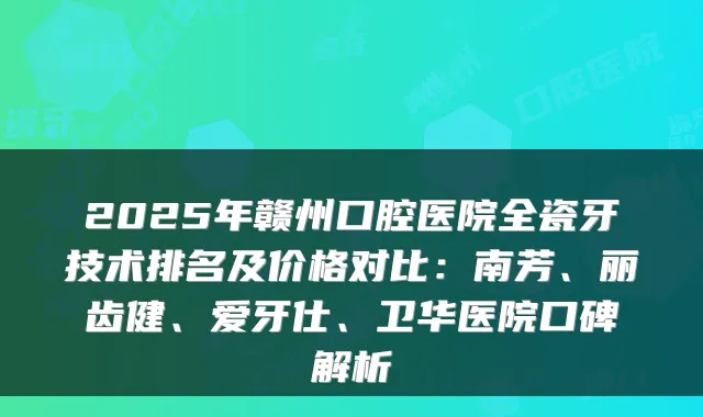 2025年赣州口腔医院全瓷牙技术排名及价格对比：南芳、丽齿健、爱牙仕、卫华医院口碑解析