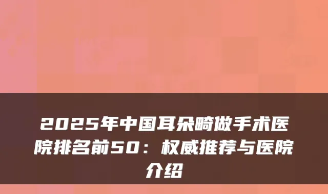 2025年中国耳朵畸做手术医院排名前50：推荐与医院介绍