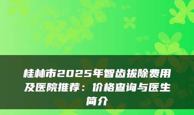 桂林市2025年智齿拔除费用及医院推荐:价格查询与医生简介