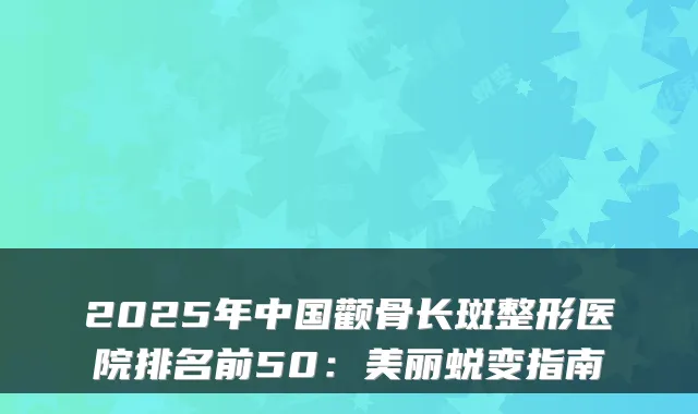2025年中国颧骨长斑整形医院排名前50:美丽蜕变指南