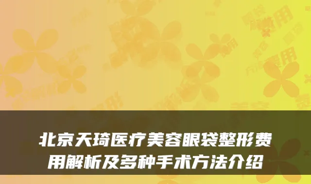 北京天琦医疗美容眼袋整形费用解析及多种手术方法介绍