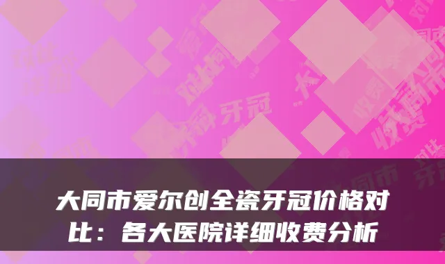 大同市爱尔创全瓷牙冠价格对比：各大医院详细收费分析