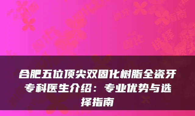 合肥五位双固化树脂全瓷牙专科医生介绍：专业优势与选择指南