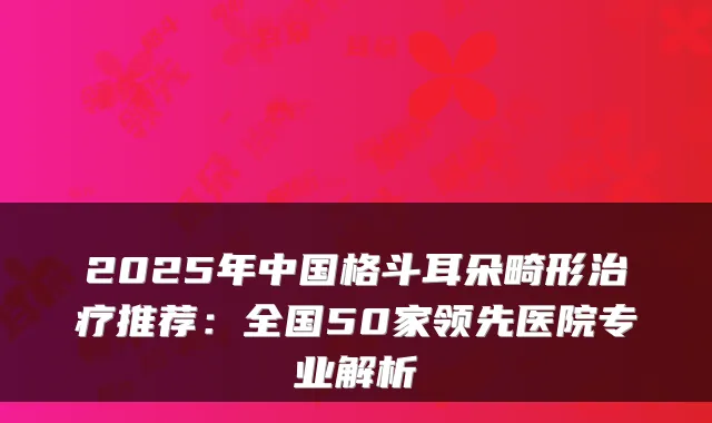 2025年中国格斗耳朵畸形推荐:全国50家领先医院专业解析