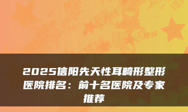 2025信阳先天性耳畸形整形医院排名：前十名医院及专家推荐
