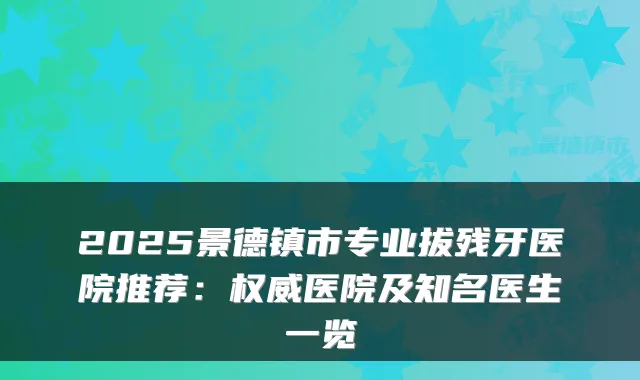 2025景德镇市专业拔残牙医院推荐：医院及知名医生一览