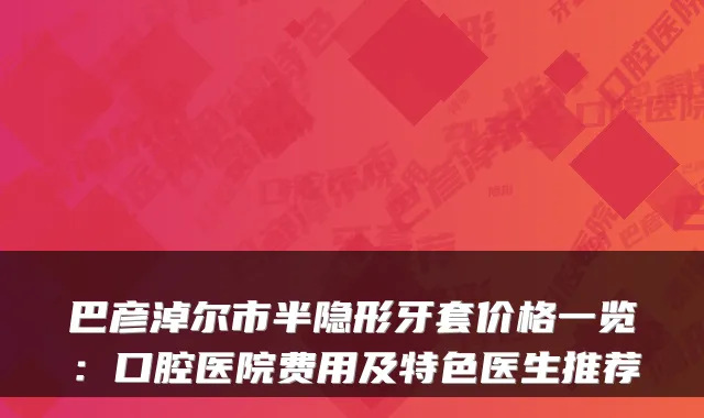 巴彦淖尔市半隐形牙套价格一览：口腔医院费用及特色医生推荐