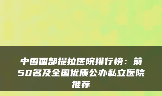 中国面部提拉医院排行榜：前50名及全国优质公办私立医院推荐