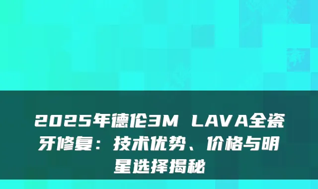 2025年德伦3M LAVA全瓷牙修复：技术优势、价格与明星选择揭秘