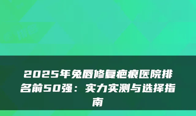 2025年兔唇修复疤痕医院排名前50强：实力实测与选择指南