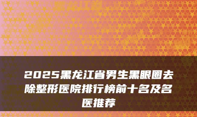 2025黑龙江省男生黑眼圈去除整形医院排行榜前十名及名医推荐