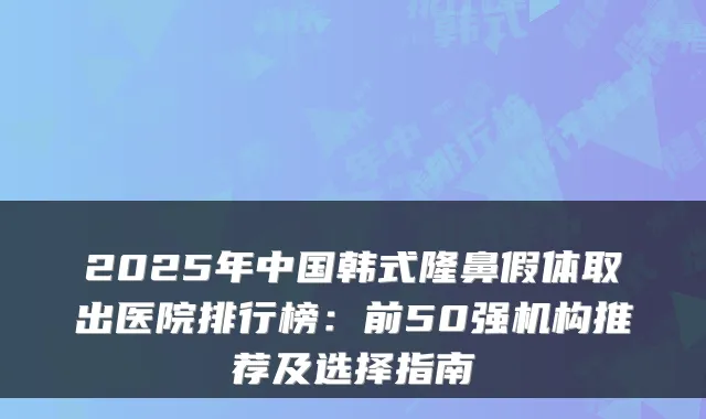 2025年中国韩式隆鼻假体取出医院排行榜：前50强机构推荐及选择指南