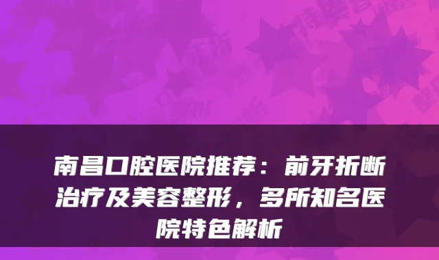 南昌口腔医院推荐：前牙折断及美容整形，多所知名医院特色解析