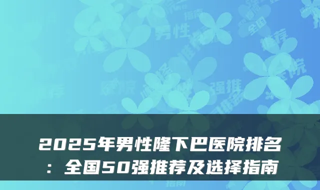 2025年男性隆下巴医院排名:全国50强推荐及选择指南