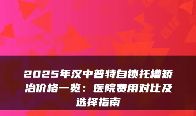 2025年汉中普特自锁托槽矫治价格一览:医院费用对比及选择指南