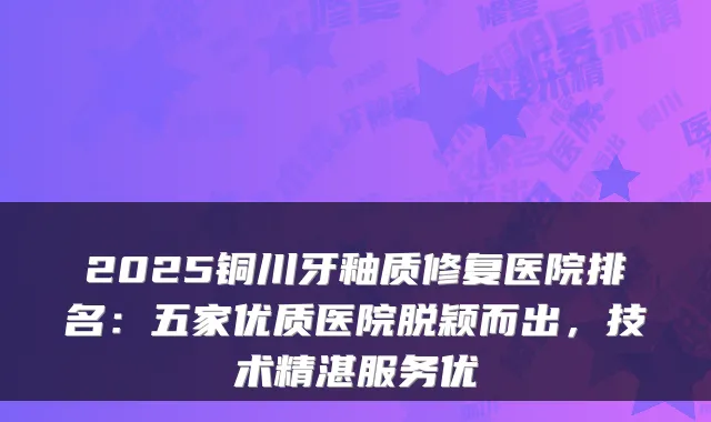 2025铜川牙釉质修复医院排名：五家优质医院脱颖而出，技术精湛服务优