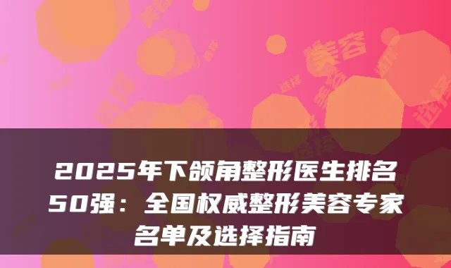 2025年下颌角整形医生排名50强：全国权威整形美容专家名单及选择指南