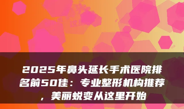 2025年鼻头延长手术医院排名前50佳：专业整形机构推荐，美丽蜕变从这里开始