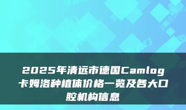 2025年清远市德国Camlog卡姆洛种植体价格一览及各大口腔机构信息