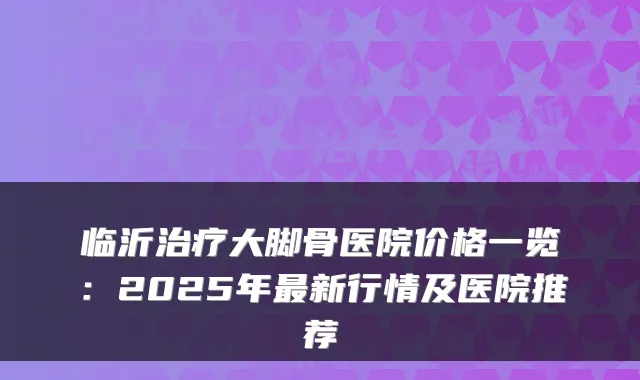 临沂治疗大脚骨医院价格一览：2025年最新行情及医院推荐