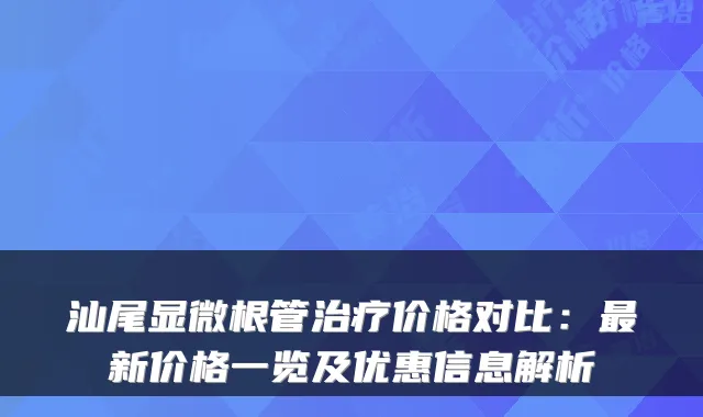 汕尾显微根管治疗价格对比:最新价格一览及优惠信息解析