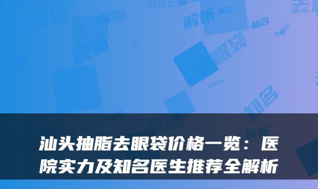 汕头抽脂去眼袋价格一览：医院实力及知名医生推荐全解析