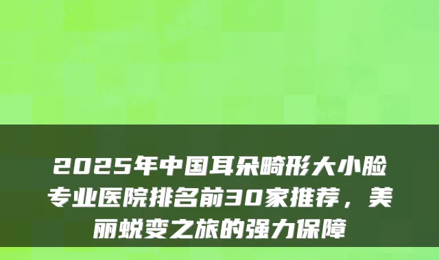 2025年中国耳朵畸形大小脸专业医院排名前30家推荐，美丽蜕变之旅的强力保障