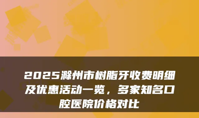2025滁州市树脂牙收费明细及优惠活动一览，多家知名口腔医院价格对比