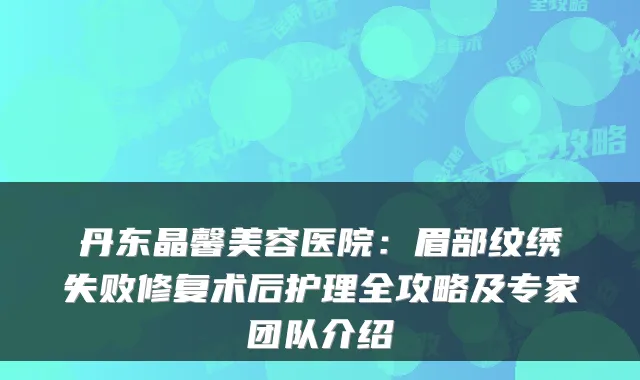 丹东晶馨美容医院：眉部纹绣失败修复术后护理全攻略及专家团队介绍