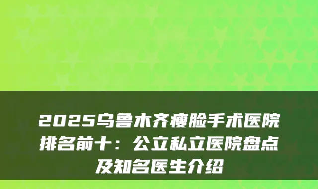 2025乌鲁木齐瘦脸手术医院排名前十：公立私立医院盘点及知名医生介绍
