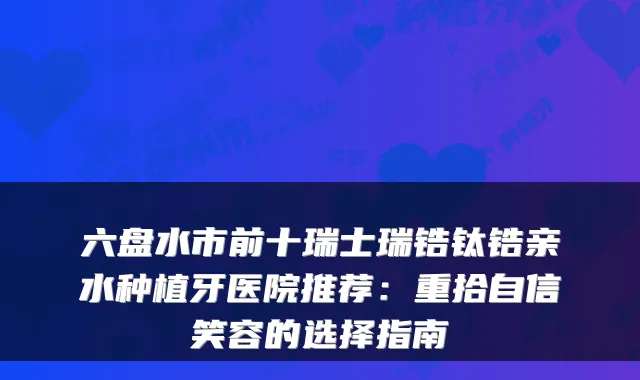 六盘水市前十瑞士瑞锆钛锆亲水种植牙医院推荐：重拾自信笑容的选择指南