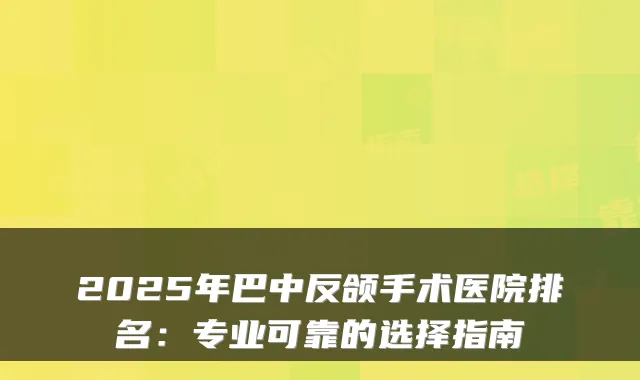 2025年巴中反颌手术医院排名:专业可靠的选择指南