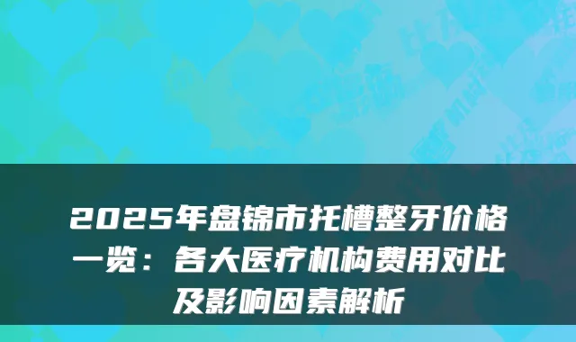 2025年盘锦市托槽整牙价格一览：各大医疗机构费用对比及影响因素解析