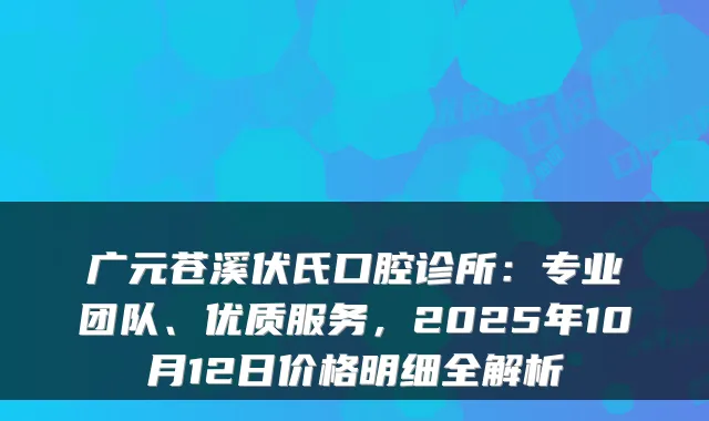 广元苍溪伏氏口腔诊所：专业团队、优质服务，2025年10月12日价格明细全解析