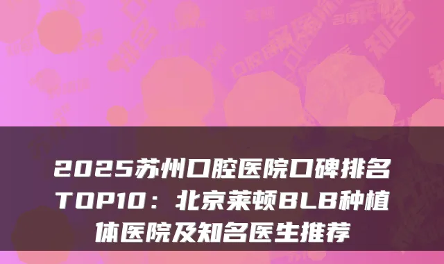 2025苏州口腔医院口碑排名TOP10：北京莱顿BLB种植体医院及知名医生推荐