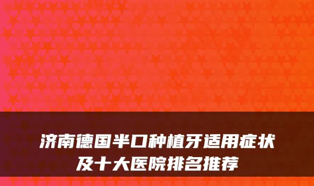 济南德国半口种植牙适用症状及十大医院排名推荐