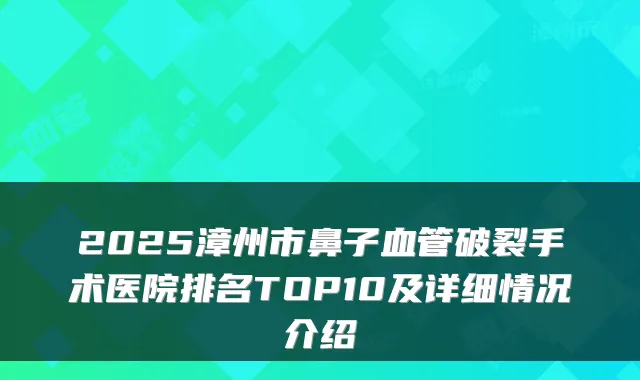 2025漳州市鼻子血管破裂手术医院排名TOP10及详细情况介绍