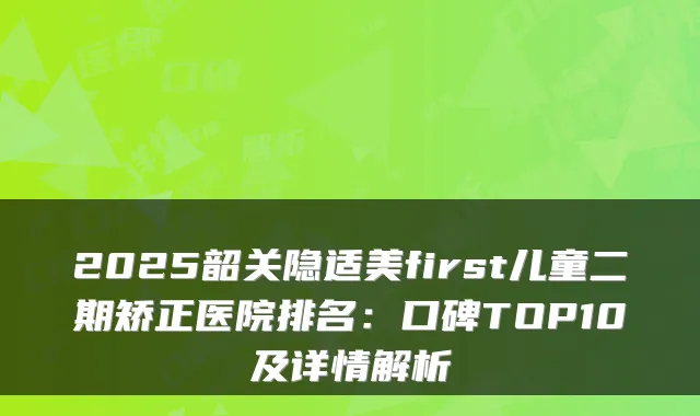 2025韶关隐适美first儿童二期矫正医院排名：口碑TOP10及详情解析